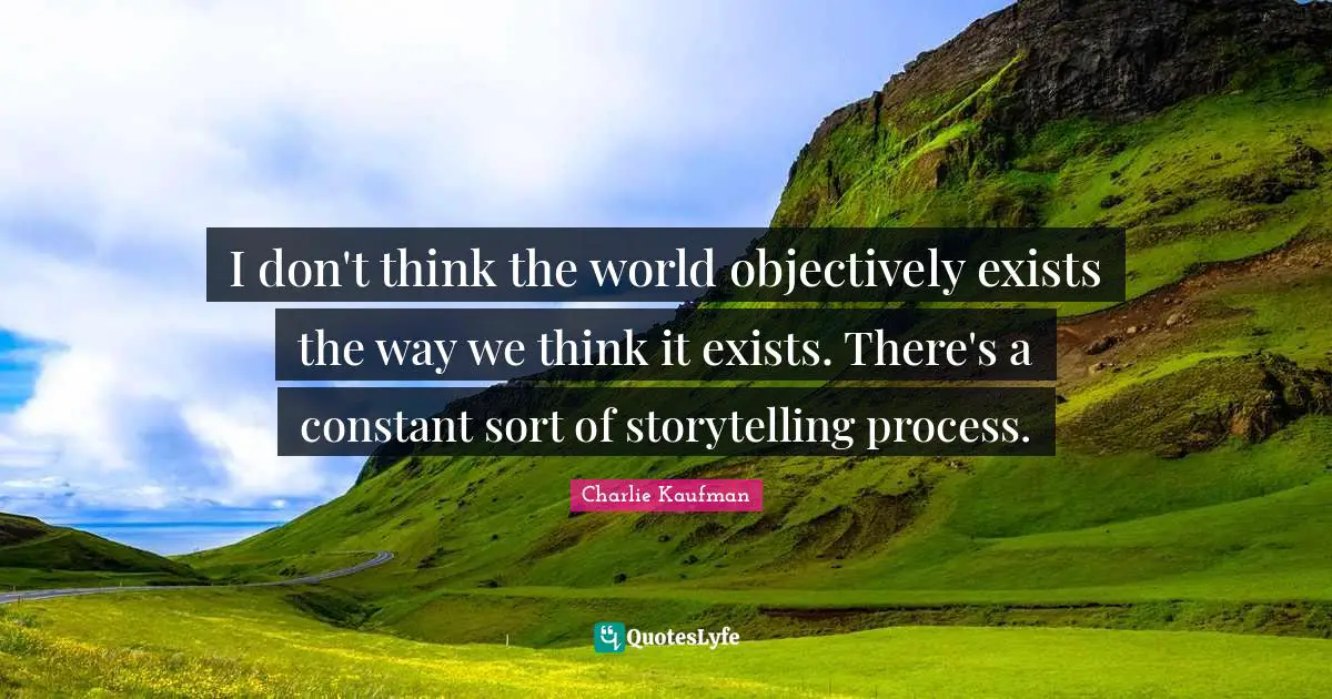 I don't think the world objectively exists the way we think it exists. There's a constant sort of storytelling process.
