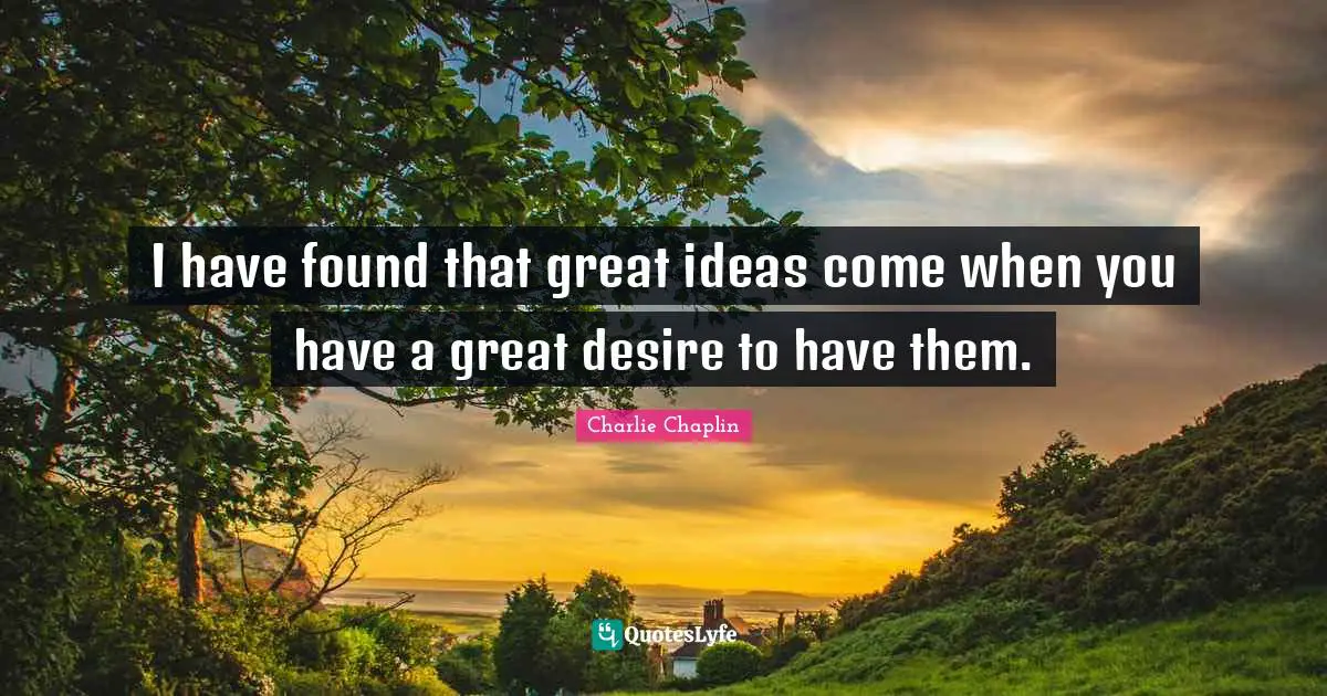 I have found that great ideas come when you have a great desire to have them.