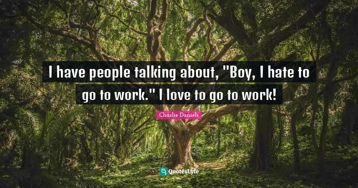 I have people talking about, "Boy, I hate to go to work." I love to go to work!