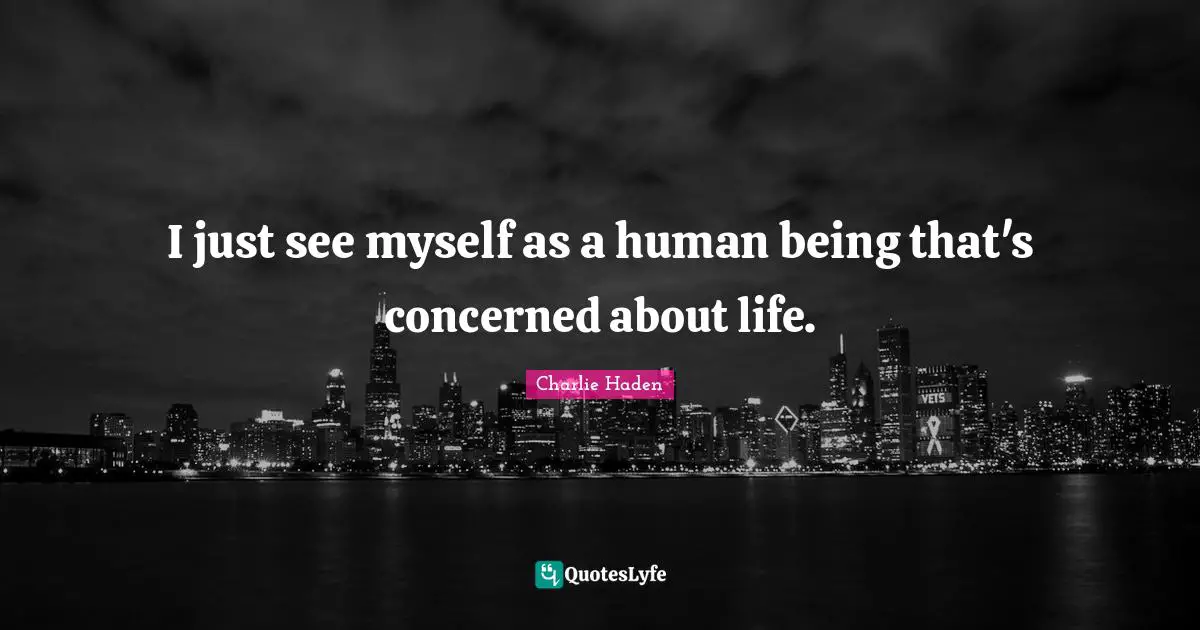 I just see myself as a human being that's concerned about life.