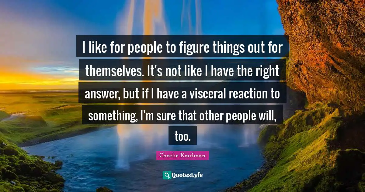 I like for people to figure things out for themselves. It's not like I have the right answer, but if I have a visceral reaction to something, I'm sure that other people will, too.