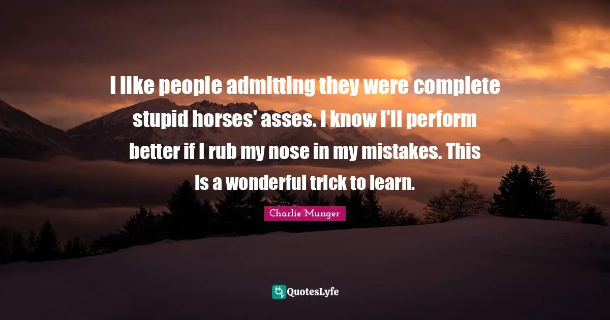 I like people admitting they were complete stupid horses' asses. I know I'll perform better if I rub my nose in my mistakes. This is a wonderful trick to learn.