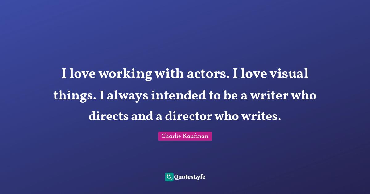 I love working with actors. I love visual things. I always intended to be a writer who directs and a director who writes.