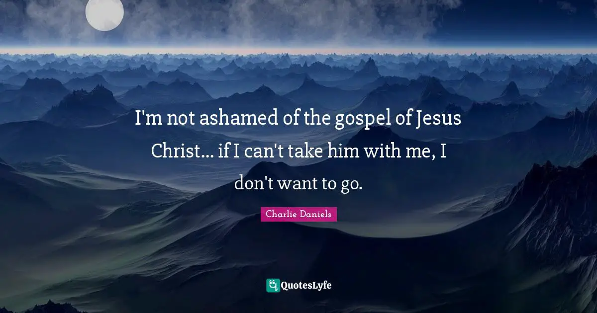 I'm not ashamed of the gospel of Jesus Christ... if I can't take him with me, I don't want to go.