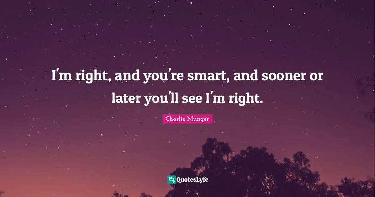 I'm right, and you're smart, and sooner or later you'll see I'm right.