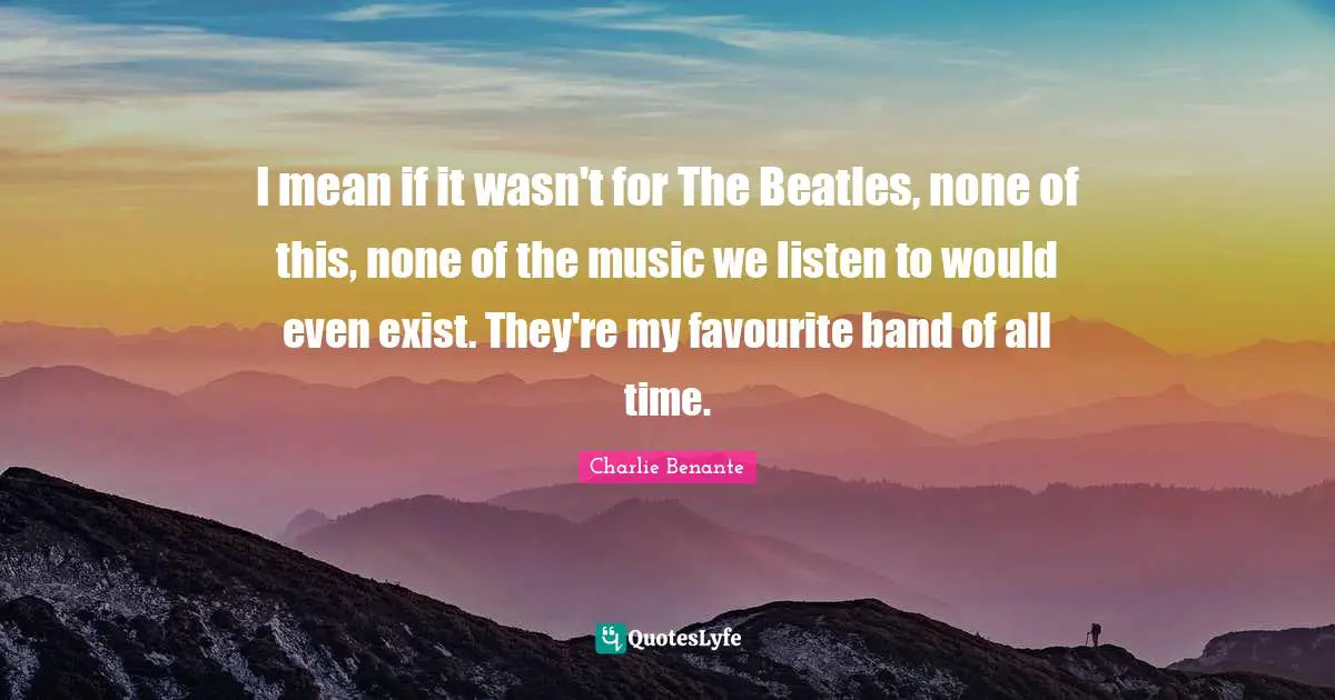 I mean if it wasn't for The Beatles, none of this, none of the music we listen to would even exist. They're my favourite band of all time.