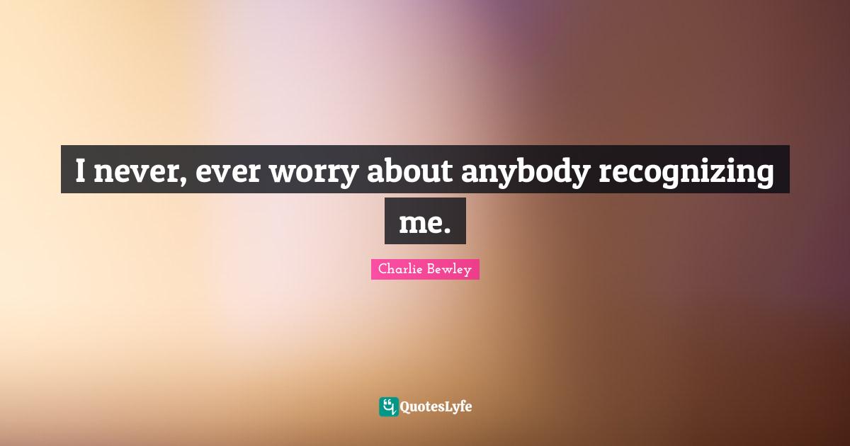 I never, ever worry about anybody recognizing me.
