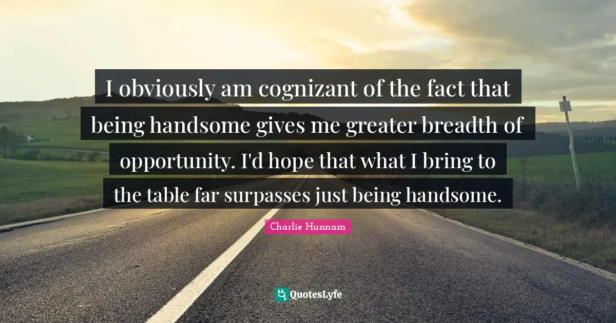 I obviously am cognizant of the fact that being handsome gives me greater breadth of opportunity. I'd hope that what I bring to the table far surpasses just being handsome.