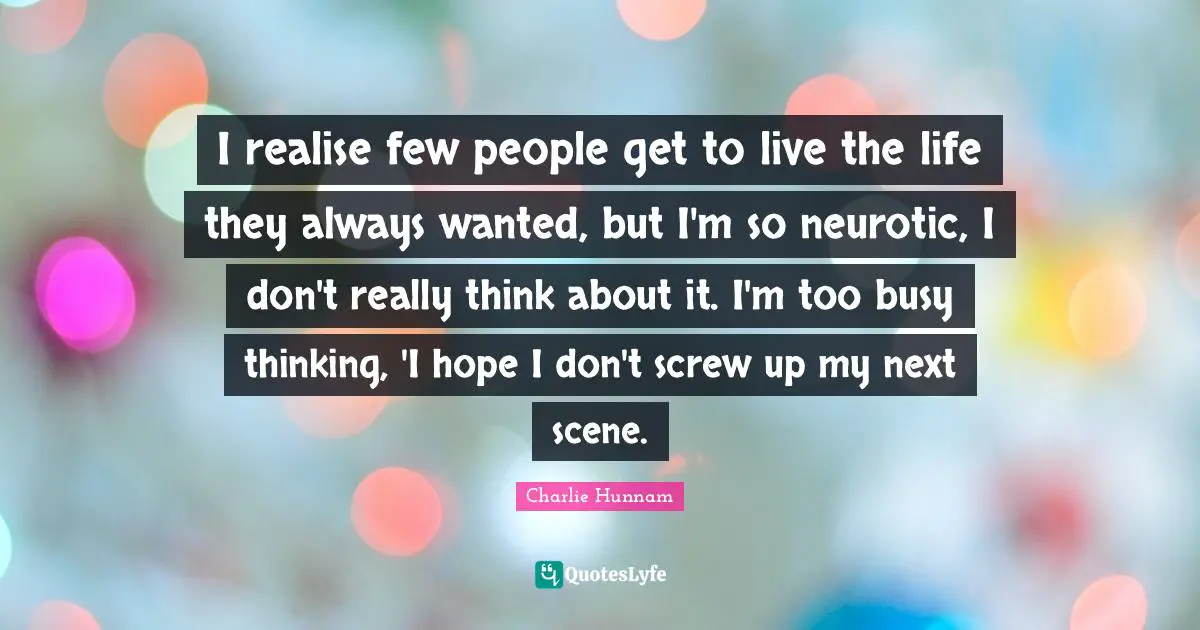 I realise few people get to live the life they always wanted, but I'm so neurotic, I don't really think about it. I'm too busy thinking, 'I hope I don't screw up my next scene.