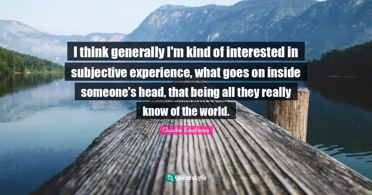 I think generally I'm kind of interested in subjective experience, what goes on inside someone's head, that being all they really know of the world.