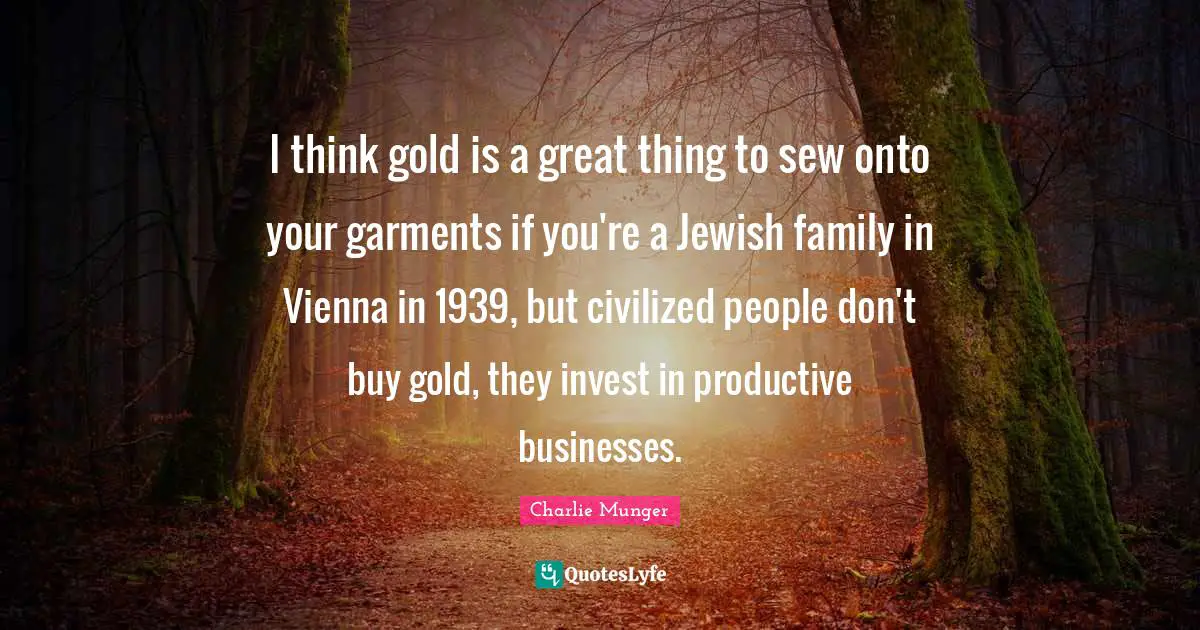 I think gold is a great thing to sew onto your garments if you're a Jewish family in Vienna in 1939, but civilized people don't buy gold, they invest in productive businesses.