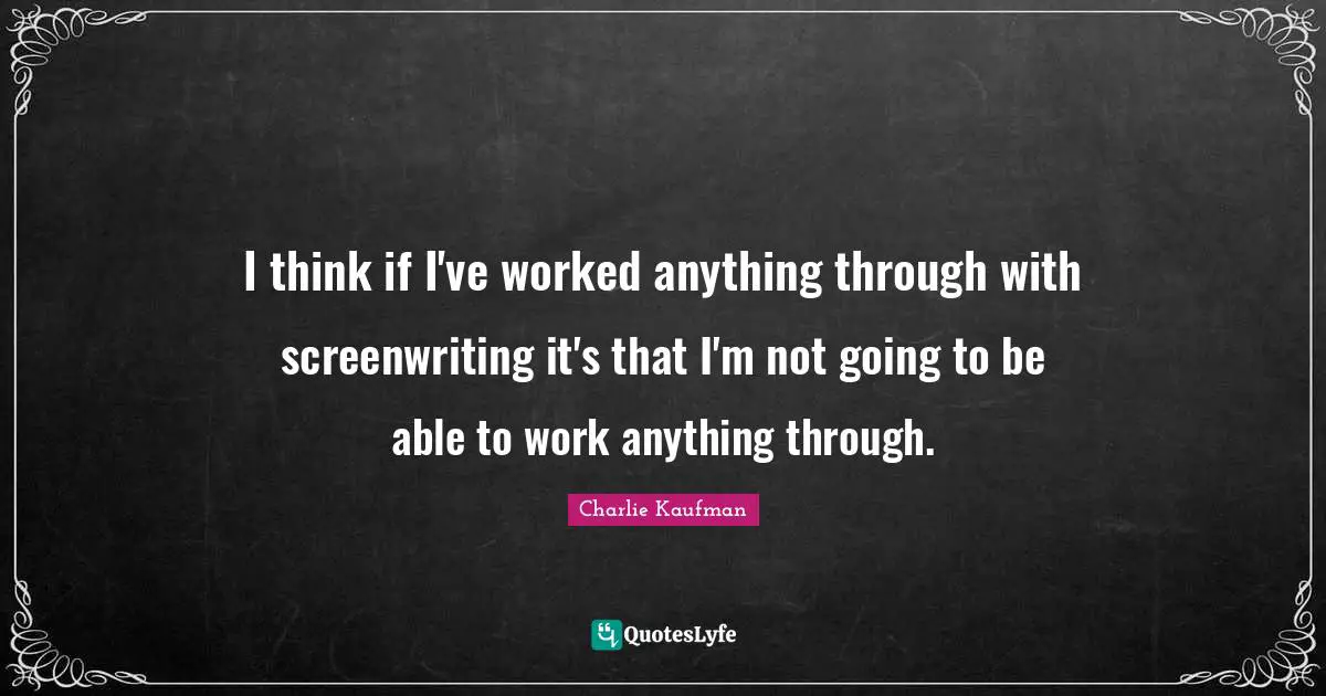 I think if I've worked anything through with screenwriting it's that I'm not going to be able to work anything through.