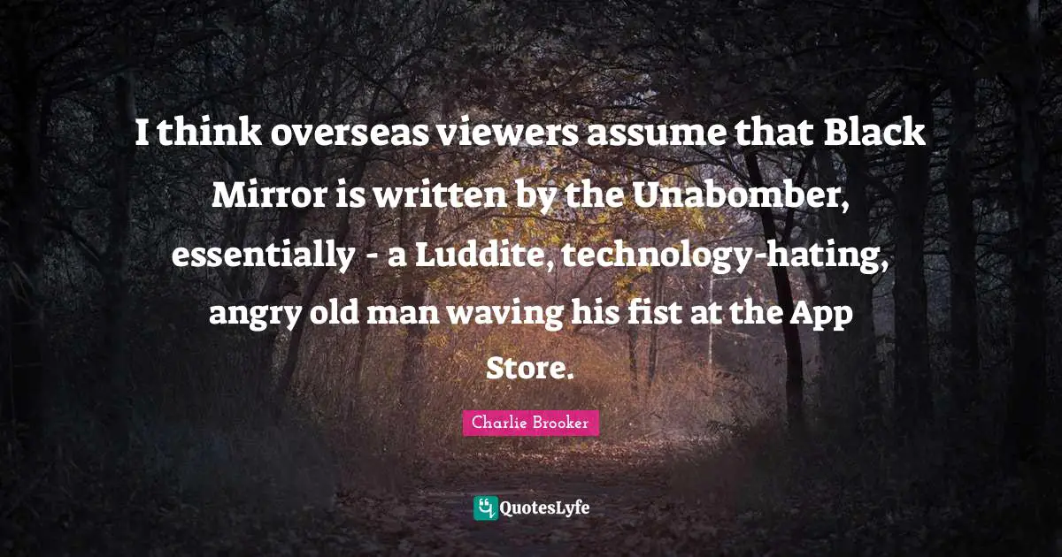 Charlie Brooker Quotes: "I think overseas viewers assume that Black Mirror is written by the Unabomber, essentially - a Ludd­ite, technology-hating, angry old man waving his fist at the App Store."