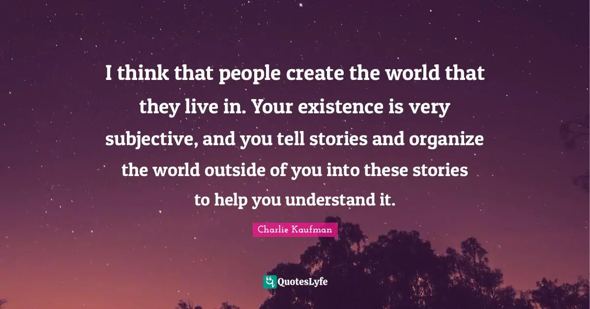 I think that people create the world that they live in. Your existence is very subjective, and you tell stories and organize the world outside of you into these stories to help you understand it.