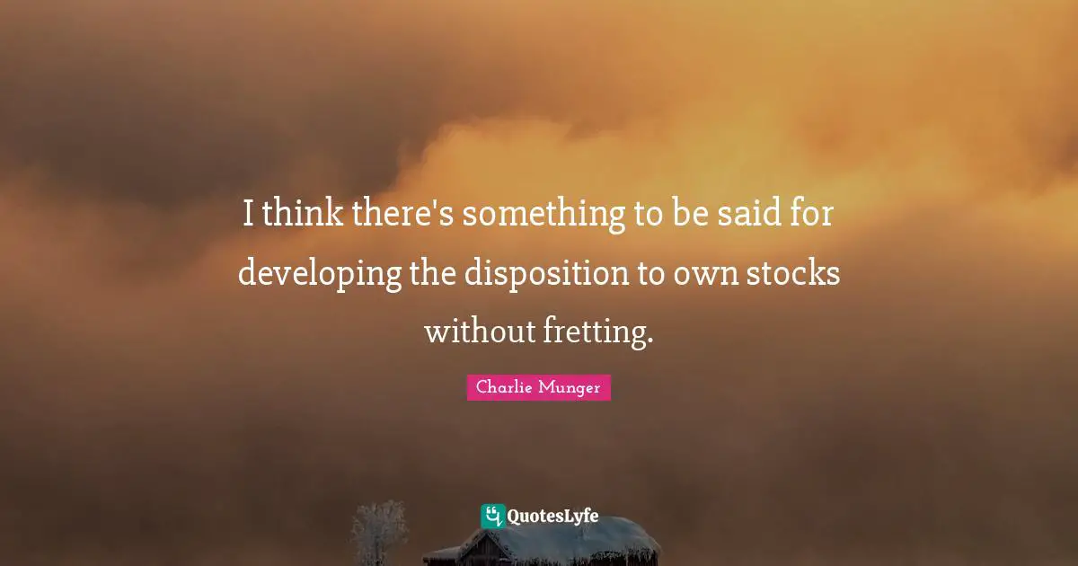 I think there's something to be said for developing the disposition to own stocks without fretting.
