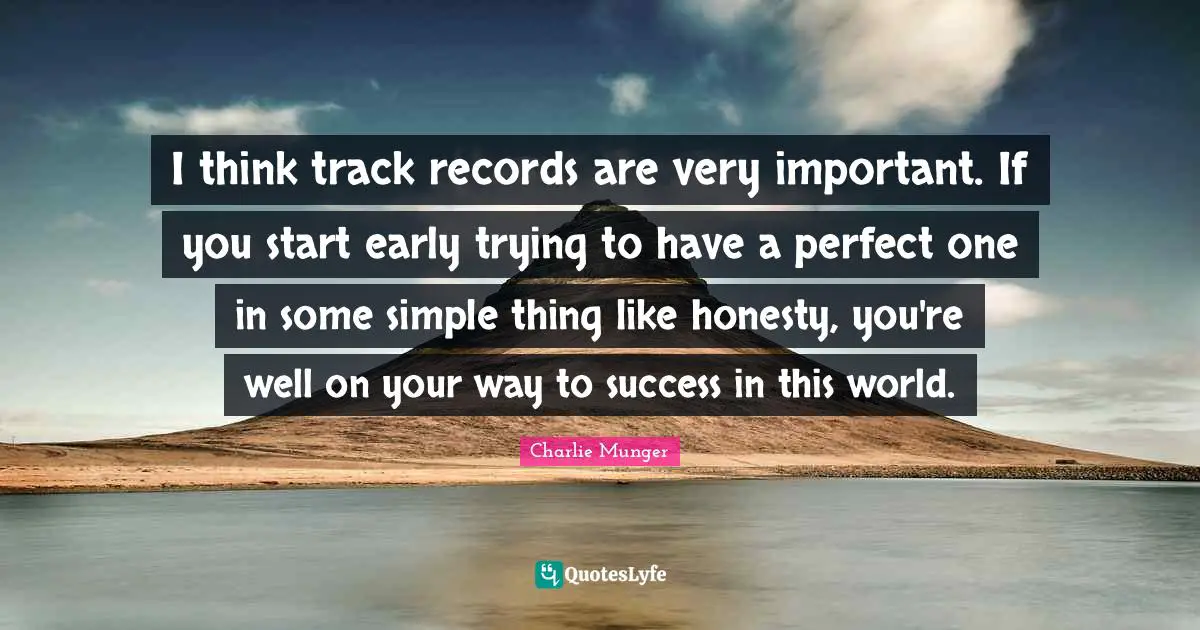 I think track records are very important. If you start early trying to have a perfect one in some simple thing like honesty, you're well on your way to success in this world.