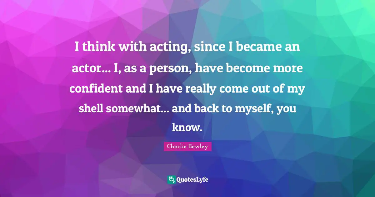 I think with acting, since I became an actor... I, as a person, have become more confident and I have really come out of my shell somewhat... and back to myself, you know.
