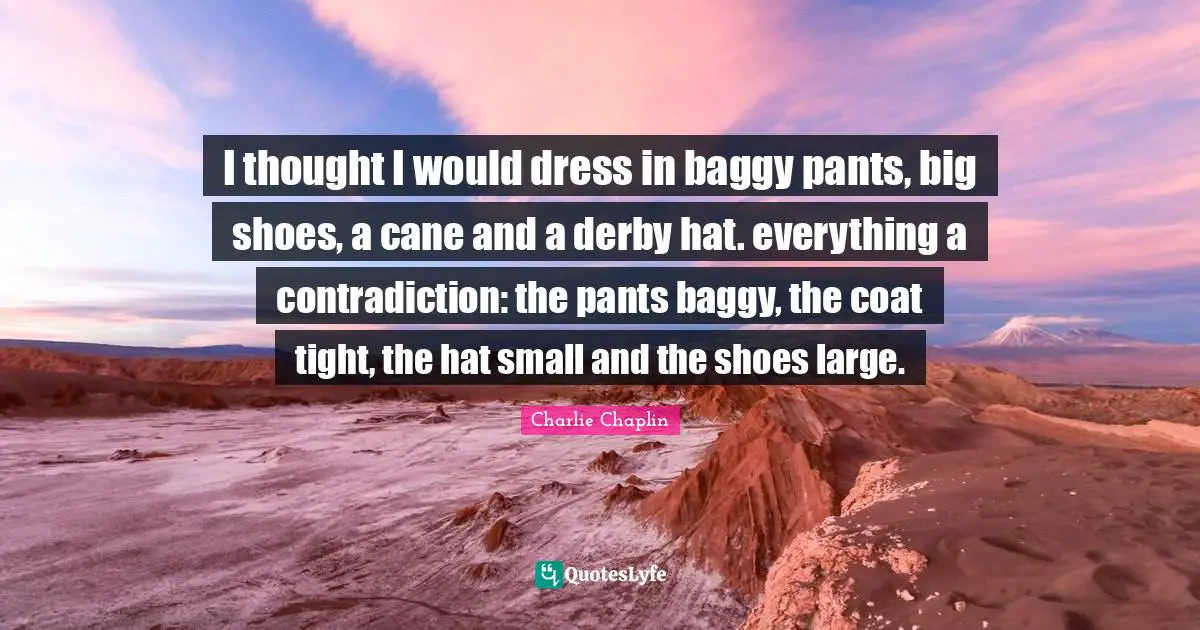Pants Quotes: "I thought I would dress in baggy pants, big shoes, a cane and a derby hat. everything a contradiction: the pants baggy, the coat tight, the hat small and the shoes large."