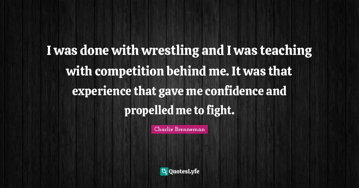 I was done with wrestling and I was teaching with competition behind me. It was that experience that gave me confidence and propelled me to fight.