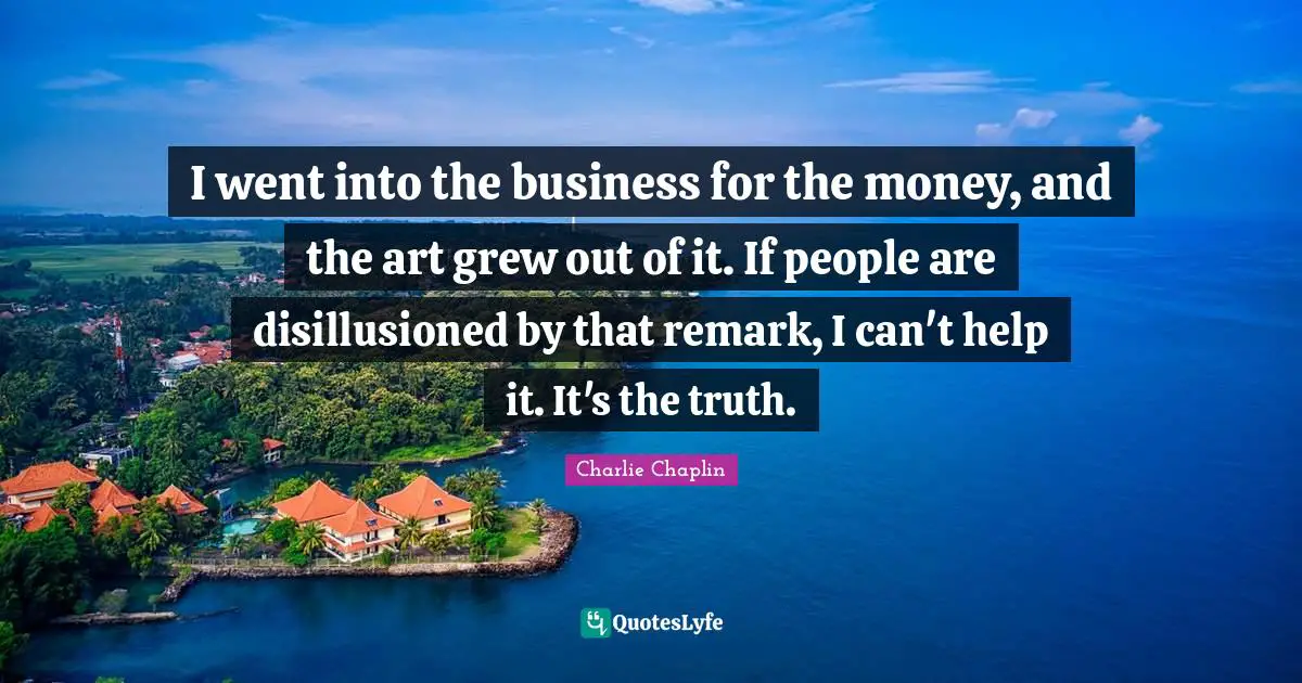 I went into the business for the money, and the art grew out of it. If people are disillusioned by that remark, I can't help it. It's the truth.