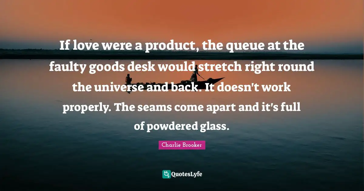 If love were a product, the queue at the faulty goods desk would stretch right round the universe and back. It doesn't work properly. The seams come apart and it's full of powdered glass.