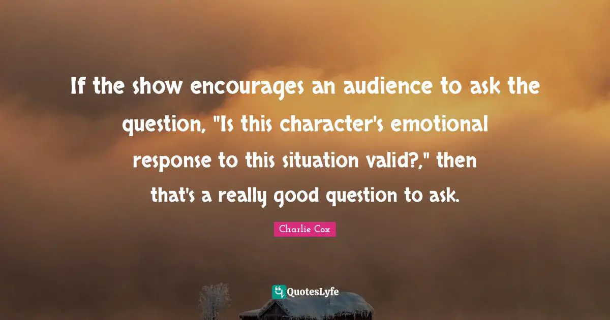 If the show encourages an audience to ask the question, "Is this character's emotional response to this situation valid?," then that's a really good question to ask.