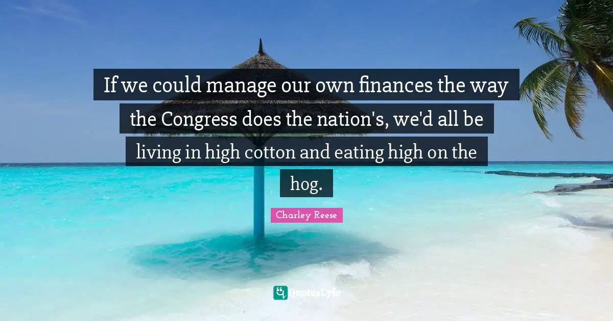 If we could manage our own finances the way the Congress does the nation's, we'd all be living in high cotton and eating high on the hog.