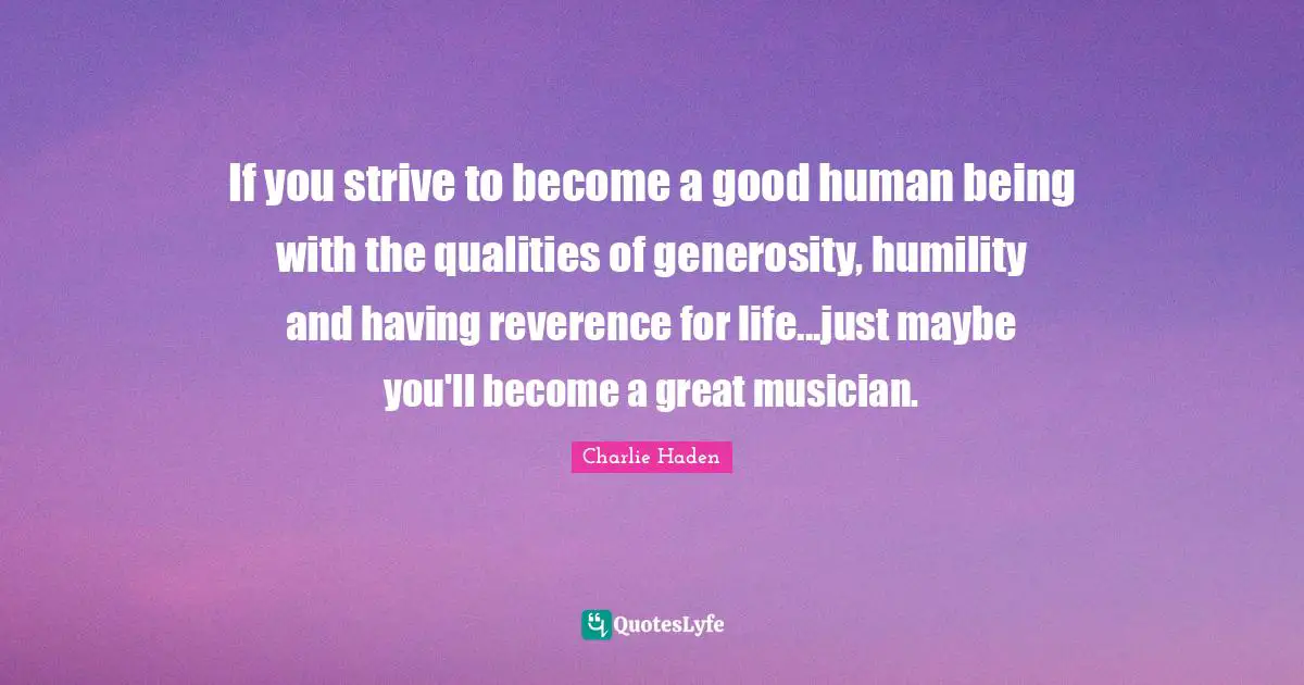 If you strive to become a good human being with the qualities of generosity, humility and having reverence for life...just maybe you'll become a great musician.