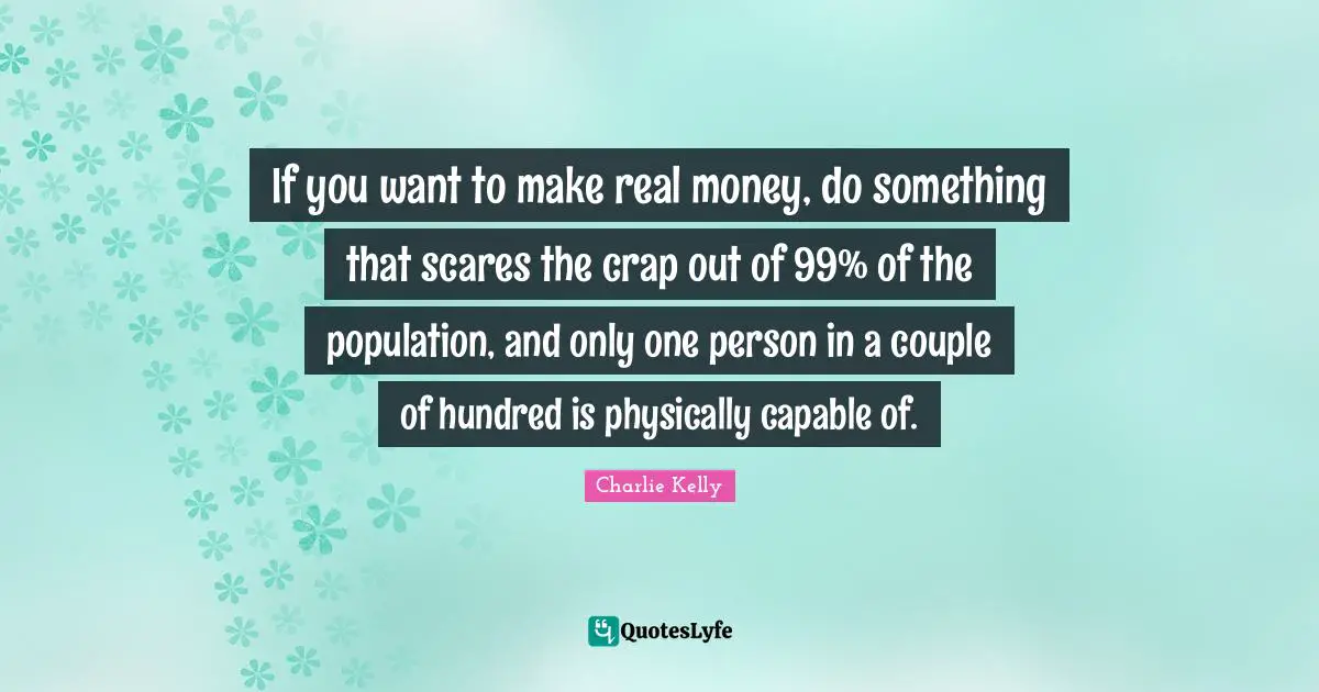 If you want to make real money, do something that scares the crap out of 99% of the population, and only one person in a couple of hundred is physically capable of.