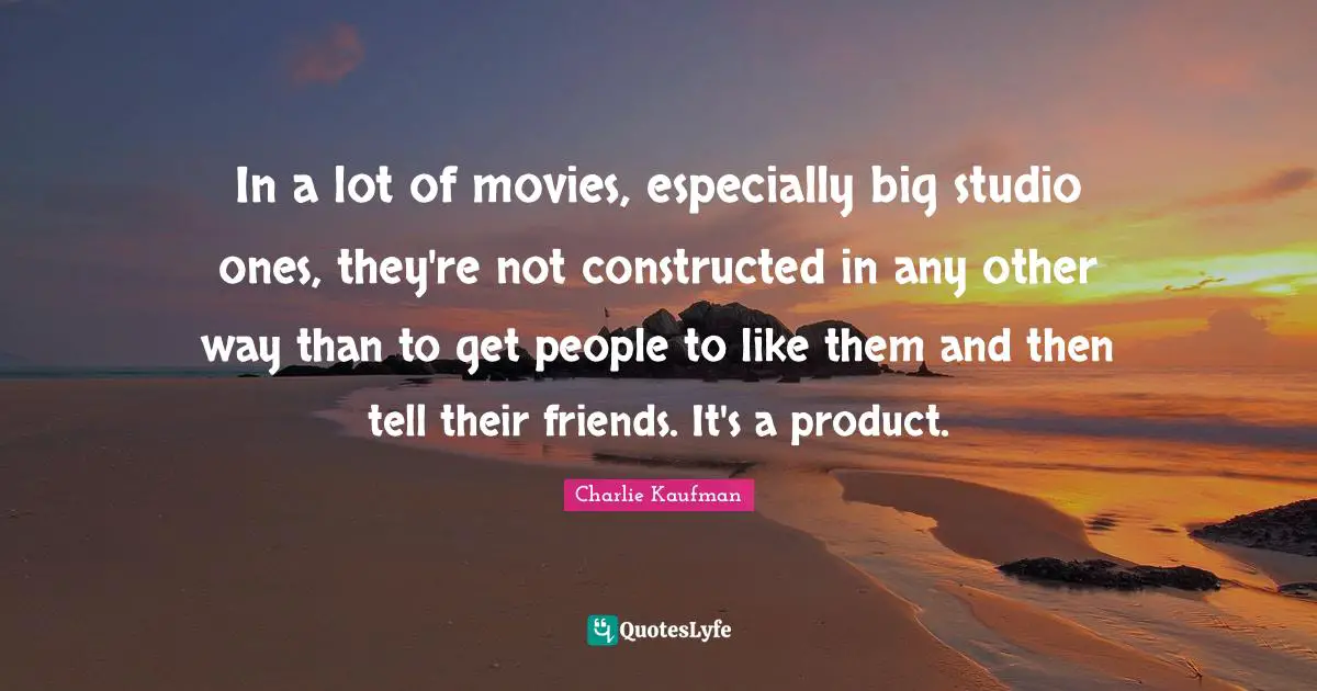 In a lot of movies, especially big studio ones, they're not constructed in any other way than to get people to like them and then tell their friends. It's a product.