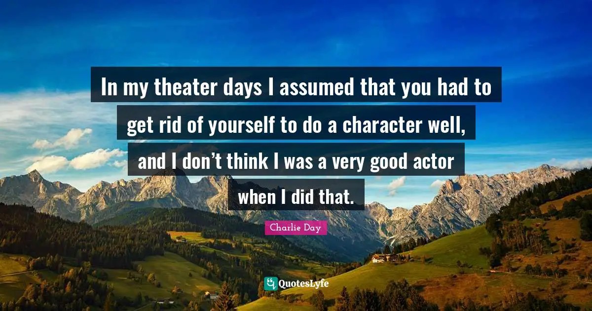 In my theater days I assumed that you had to get rid of yourself to do a character well, and I don’t think I was a very good actor when I did that.