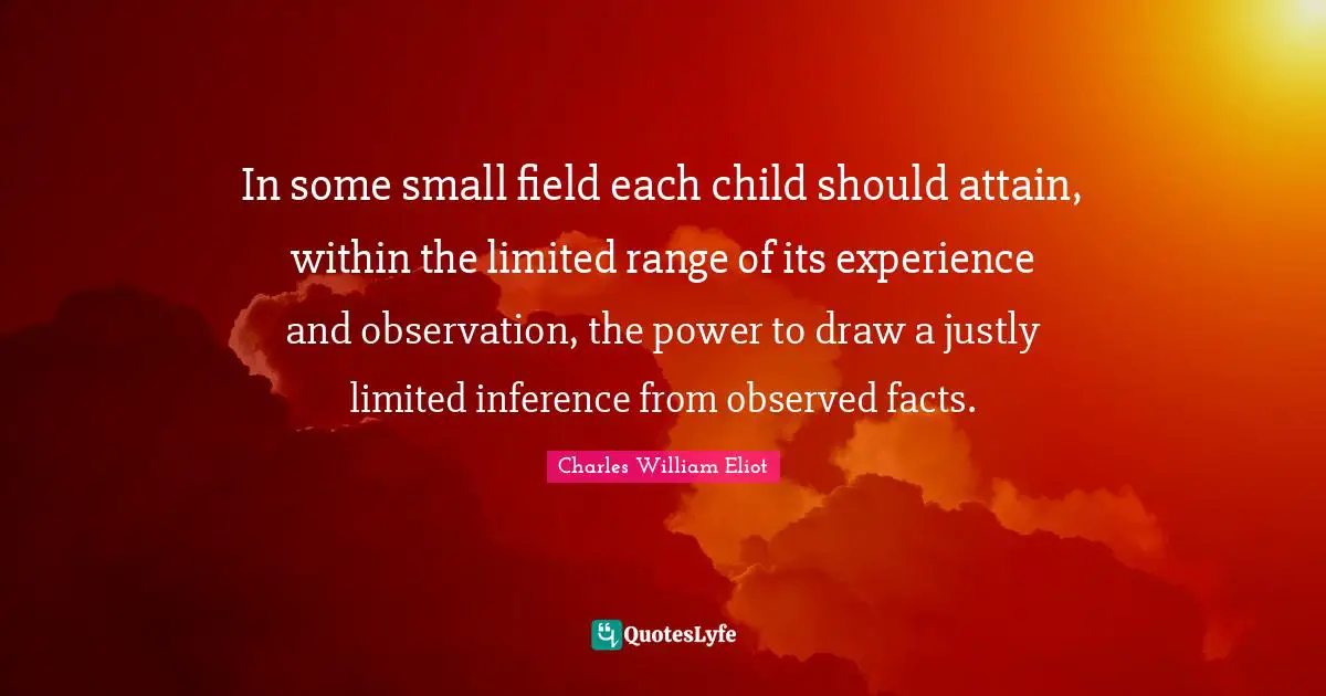 Inference Quotes: "In some small field each child should attain, within the limited range of its experience and observation, the power to draw a justly limited inference from observed facts."