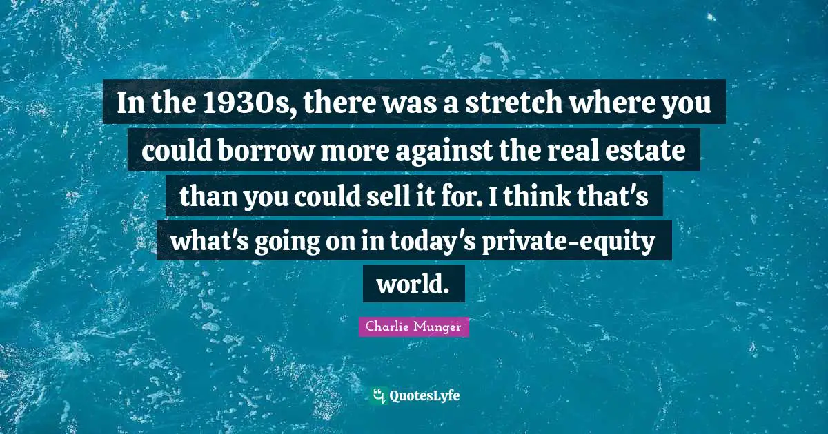 In the 1930s, there was a stretch where you could borrow more against the real estate than you could sell it for. I think that's what's going on in today's private-equity world.