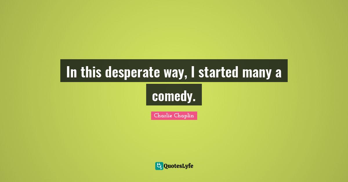 In this desperate way, I started many a comedy.