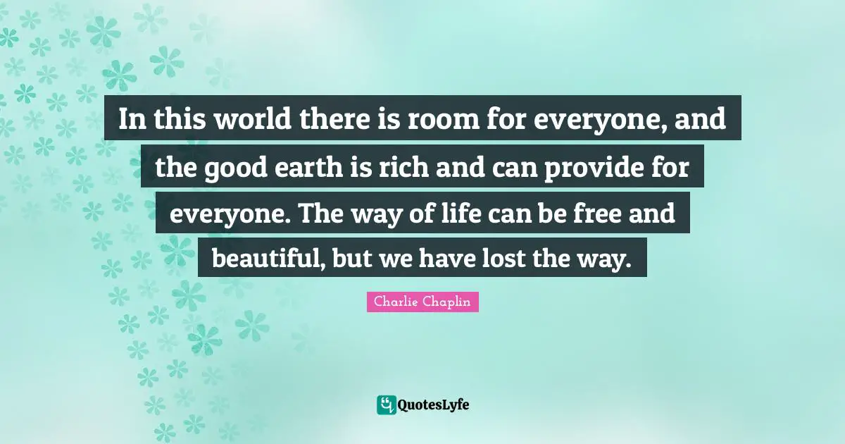In this world there is room for everyone, and the good earth is rich and can provide for everyone. The way of life can be free and beautiful, but we have lost the way.
