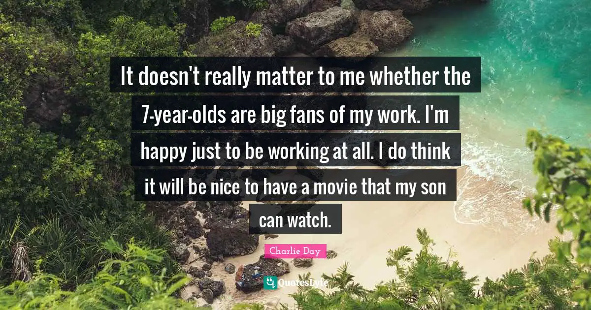 It doesn't really matter to me whether the 7-year-olds are big fans of my work. I'm happy just to be working at all. I do think it will be nice to have a movie that my son can watch.