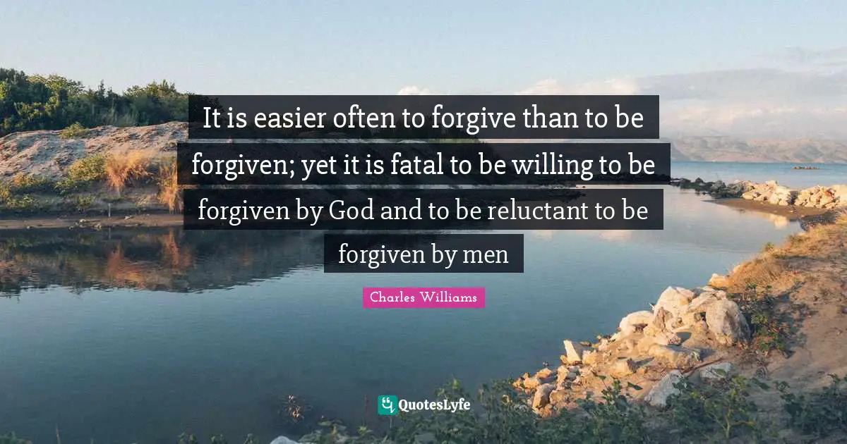 Charles   Williams Quotes: "It is easier often to forgive than to be forgiven; yet it is fatal to be willing to be forgiven by God and to be reluctant to be forgiven by men"