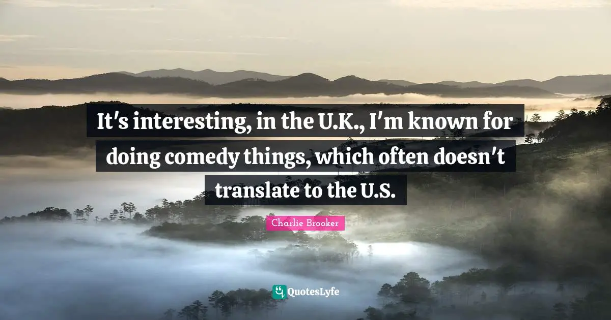 It's interesting, in the U.K., I'm known for doing comedy things, which often doesn't translate to the U.S.