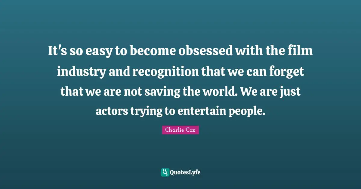It's so easy to become obsessed with the film industry and recognition that we can forget that we are not saving the world. We are just actors trying to entertain people.