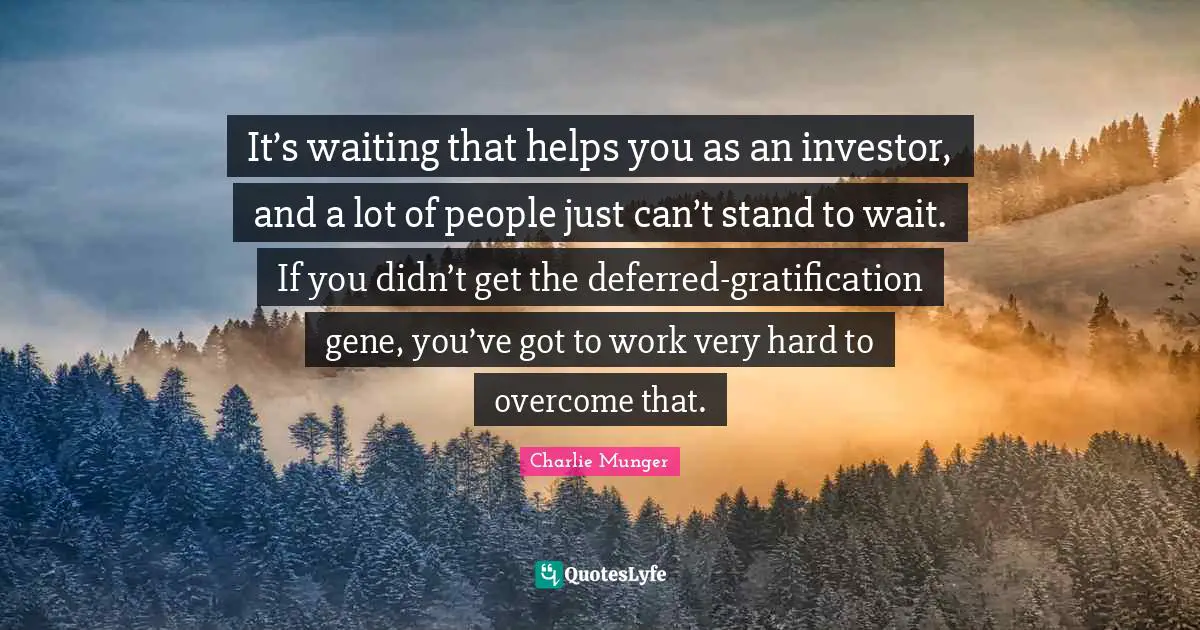 It’s waiting that helps you as an investor, and a lot of people just can’t stand to wait. If you didn’t get the deferred-gratification gene, you’ve got to work very hard to overcome that.