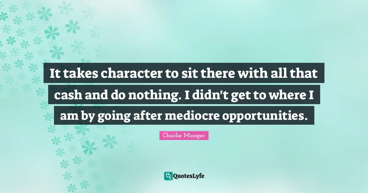 It takes character to sit there with all that cash and do nothing. I didn't get to where I am by going after mediocre opportunities.