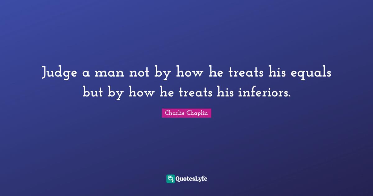 Judge a man not by how he treats his equals but by how he treats his inferiors.