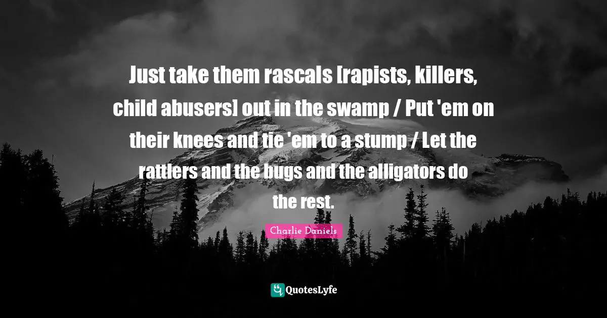 Ties Quotes: "Just take them rascals [rapists, killers, child abusers] out in the swamp / Put 'em on their knees and tie 'em to a stump / Let the rattlers and the bugs and the alligators do the rest."