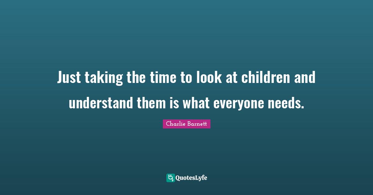 Just taking the time to look at children and understand them is what everyone needs.
