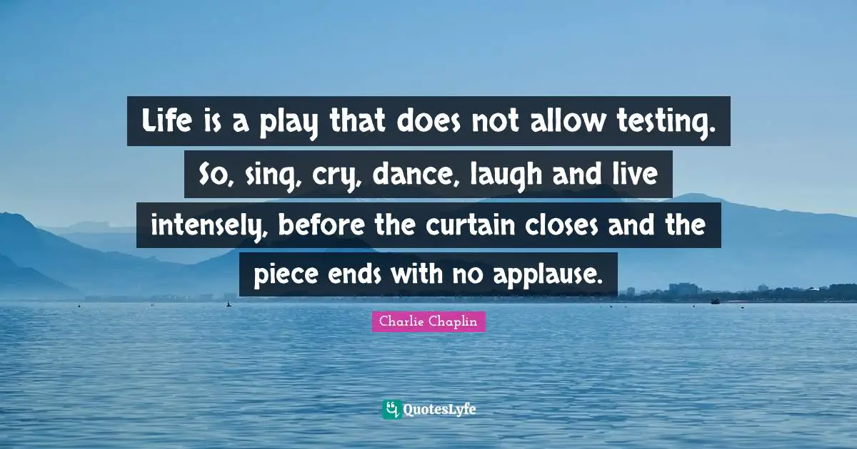 Life is a play that does not allow testing. So, sing, cry, dance, laugh and live intensely, before the curtain closes and the piece ends with no applause.