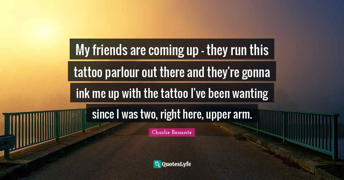 My friends are coming up - they run this tattoo parlour out there and they're gonna ink me up with the tattoo I've been wanting since I was two, right here, upper arm.