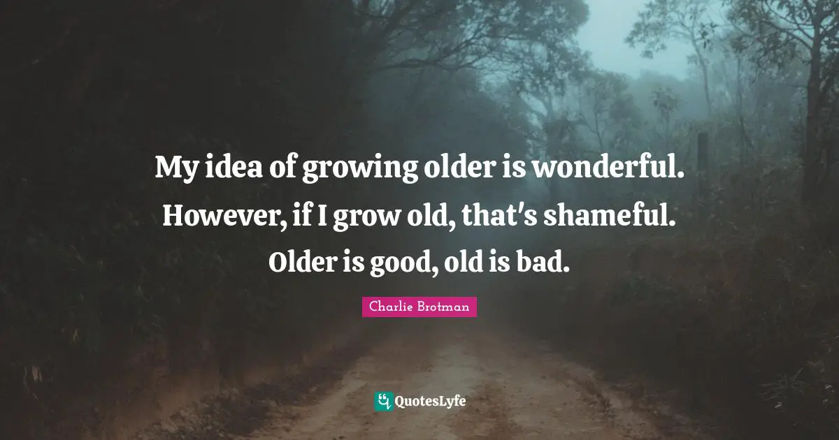 My idea of growing older is wonderful. However, if I grow old, that's shameful. Older is good, old is bad.