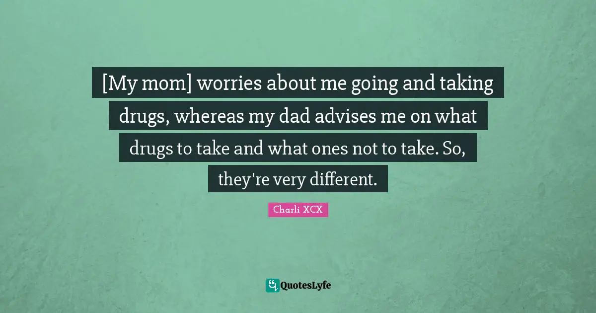 [My mom] worries about me going and taking drugs, whereas my dad advises me on what drugs to take and what ones not to take. So, they're very different.