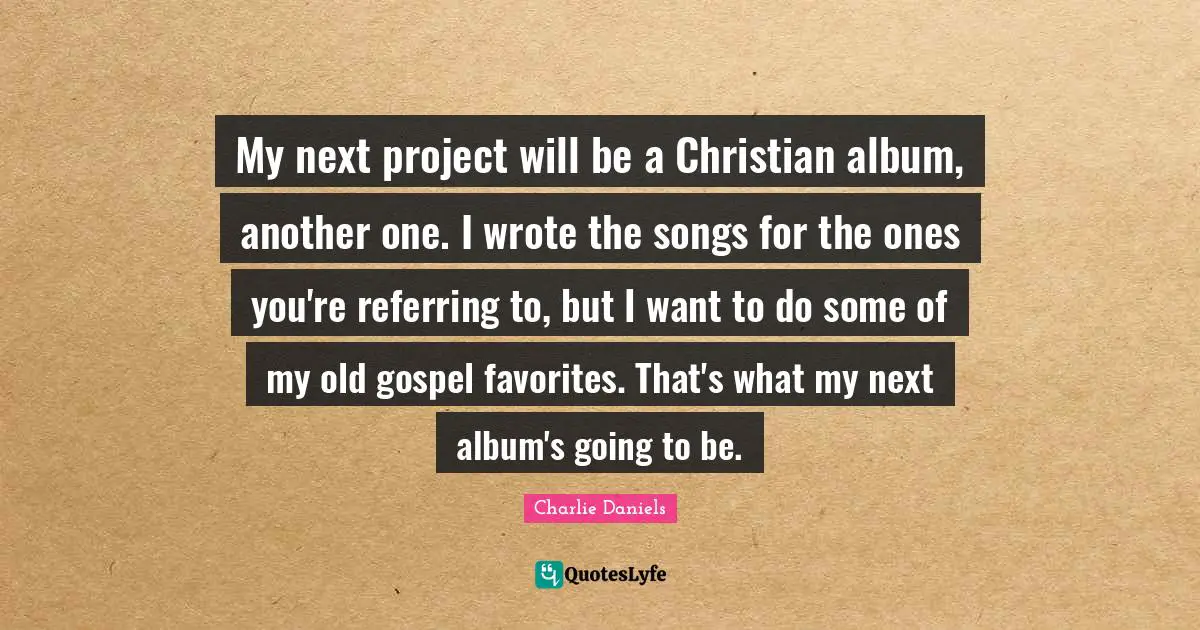 My next project will be a Christian album, another one. I wrote the songs for the ones you're referring to, but I want to do some of my old gospel favorites. That's what my next album's going to be.