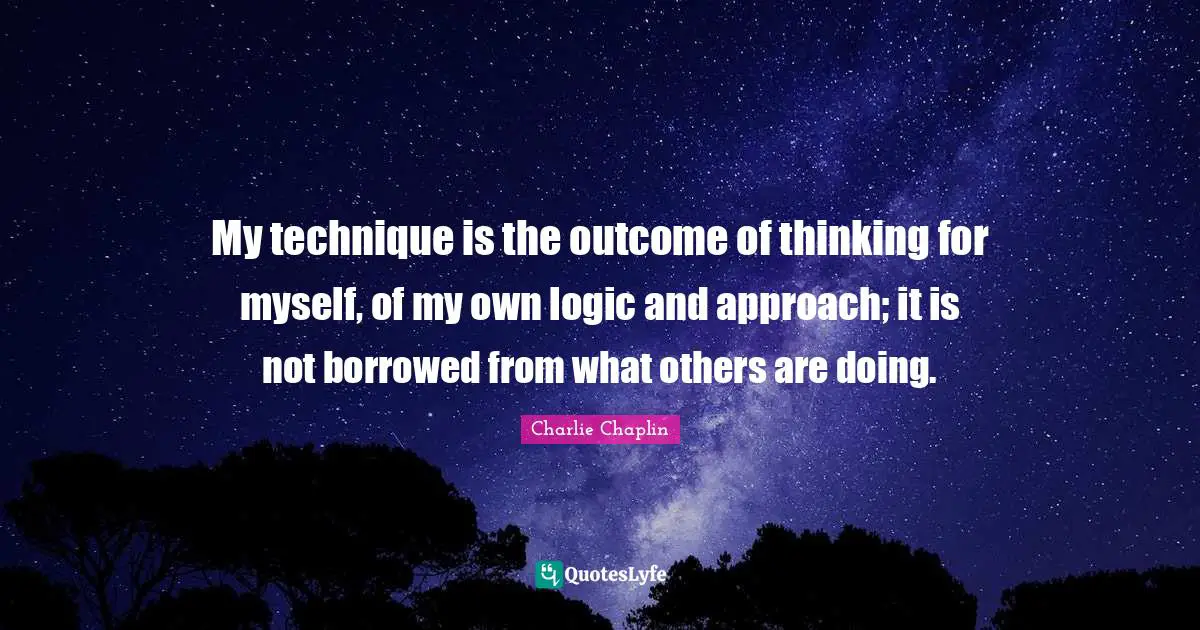 My technique is the outcome of thinking for myself, of my own logic and approach; it is not borrowed from what others are doing.